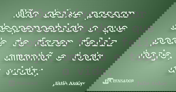 Não deixe passar despercebido o que pode te fazer feliz hoje, amanhã e toda a vida;... Frase de Julio Aukay.