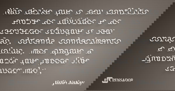 Não deixe que o seu conflito entre as dúvidas e as certezas ofusque o seu coração, obtenha conhecimento e evolua, mas apague a ignorância que possa lhe causar m... Frase de Julio Aukay.