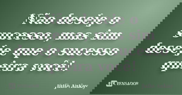 Não deseje o sucesso, mas sim deseje que o sucesso queira você!... Frase de julio Aukay.