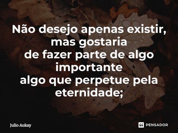 ⁠Não desejo apenas existir, mas gostaria de fazer parte de algo importante algo que perpetue pela eternidade;... Frase de Julio Aukay.