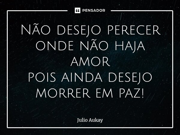 ⁠Não desejo perecer onde não haja amor pois ainda desejo morrer em paz!... Frase de Julio Aukay.