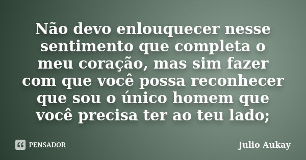 Não devo enlouquecer nesse sentimento que completa o meu coração, mas sim fazer com que você possa reconhecer que sou o único homem que você precisa ter ao teu ... Frase de Julio Aukay.