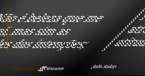 Não é beleza que me atrai, mas sim as atitudes das intenções;... Frase de Julio Aukay.