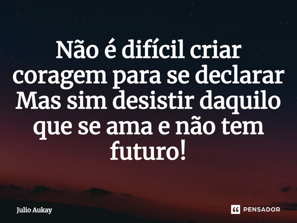 ⁠Não é difícil criar coragem para se declarar Mas sim desistir daquilo que se ama e não tem futuro!... Frase de Julio Aukay.
