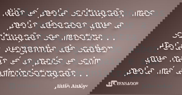 Não é pela situação, mas pelo descaso que a situação se mostra... Pela vergonha de saber que não é o país e sim pela má administração...... Frase de Julio Aukay.