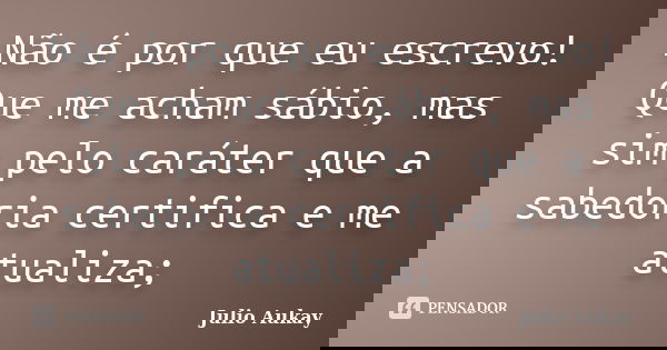 Não é por que eu escrevo! Que me acham sábio, mas sim pelo caráter que a sabedoria certifica e me atualiza;... Frase de julio aukay.