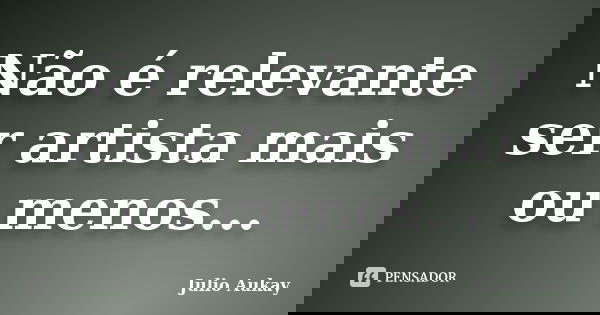 Não é relevante ser artista mais ou menos...... Frase de Julio Aukay.
