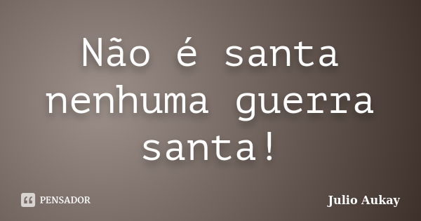 Não é santa nenhuma guerra santa!... Frase de julio Aukay.