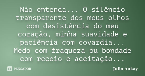 Não entenda... O silêncio transparente dos meus olhos com desistência do meu coração, minha suavidade e paciência com covardia... Medo com fraqueza ou bondade c... Frase de Julio Aukay.