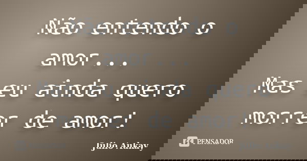 Não entendo o amor... Mas eu ainda quero morrer de amor!... Frase de Julio Aukay.