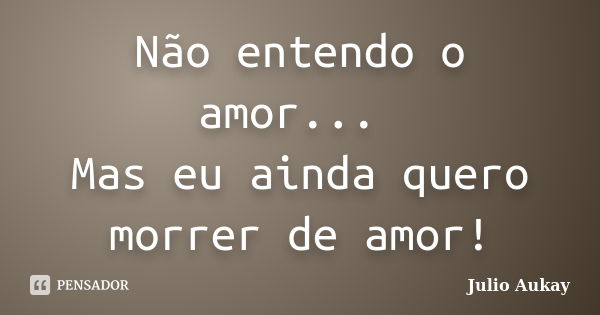 Não entendo o amor... Mas eu ainda quero morrer de amor!... Frase de Julio Aukay.