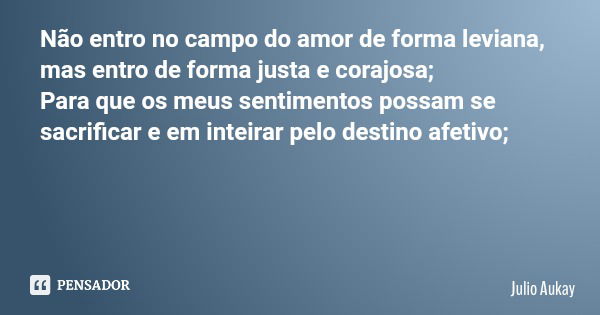 Não entro no campo do amor de forma leviana, mas entro de forma justa e corajosa; Para que os meus sentimentos possam se sacrificar e em inteirar pelo destino a... Frase de Julio Aukay.