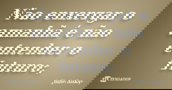 Não enxergar o amanhã é não entender o futuro;... Frase de Julio Aukay.