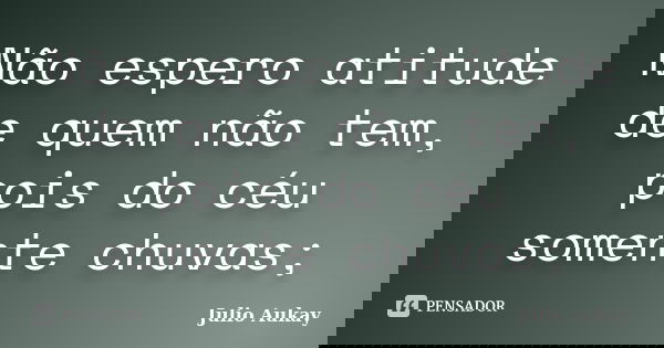 Não espero atitude de quem não tem, pois do céu somente chuvas;... Frase de Julio Aukay.