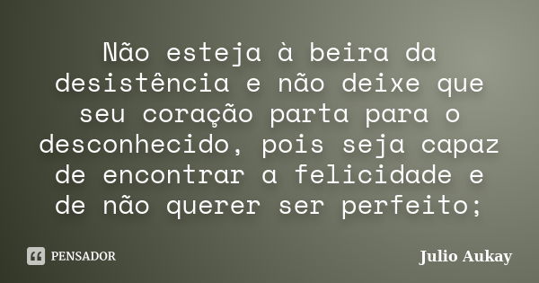 Não esteja à beira da desistência e não deixe que seu coração parta para o desconhecido, pois seja capaz de encontrar a felicidade e de não querer ser perfeito;... Frase de Julio Aukay.