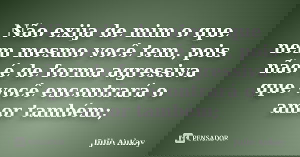 Não exija de mim o que nem mesmo você tem, pois não é de forma agressiva que você encontrará o amor também;... Frase de Julio Aukay.