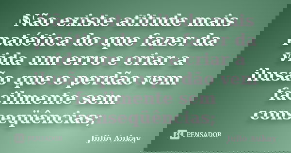 Não existe atitude mais patética do que fazer da vida um erro e criar a ilusão que o perdão vem facilmente sem conseqüências;... Frase de Julio Aukay.