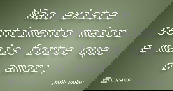 Não existe sentimento maior e mais forte que o amor;... Frase de Julio Aukay.