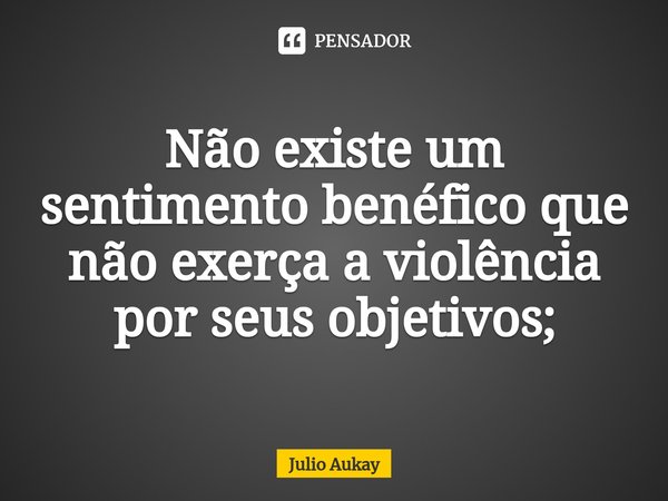 ⁠Não existe um sentimento benéfico que não exerça a violência por seus objetivos;... Frase de Julio Aukay.