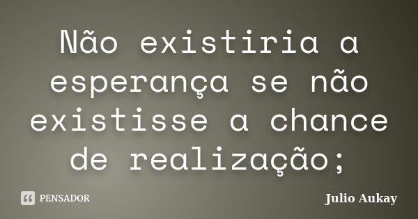 Não existiria a esperança se não existisse a chance de realização;... Frase de Julio Aukay.