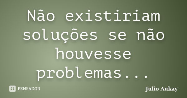 Não existiriam soluções se não houvesse problemas...... Frase de Julio Aukay.