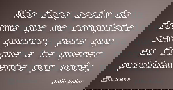 Não faça assim da forma que me conquiste sem querer, para que eu fique a te querer perdidamente por você;... Frase de Julio Aukay.