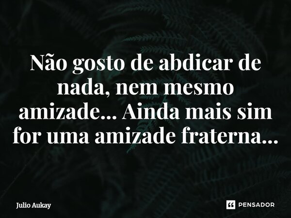 ⁠Não gosto de abdicar de nada, nem mesmo amizade... Ainda mais sim for uma amizade fraterna...... Frase de Julio Aukay.