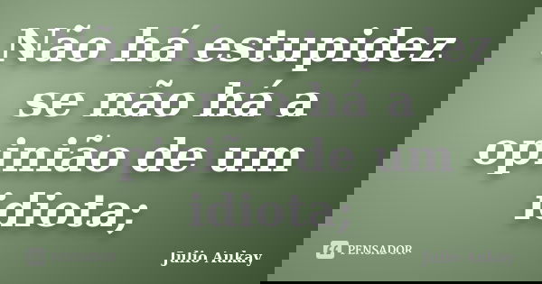 Não há estupidez se não há a opinião de um idiota;... Frase de julio Aukay.