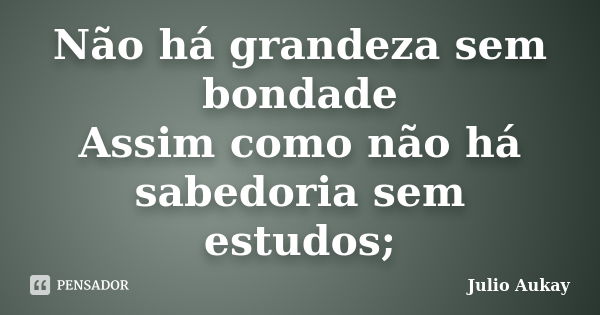 Não há grandeza sem bondade Assim como não há sabedoria sem estudos;... Frase de Julio Aukay.