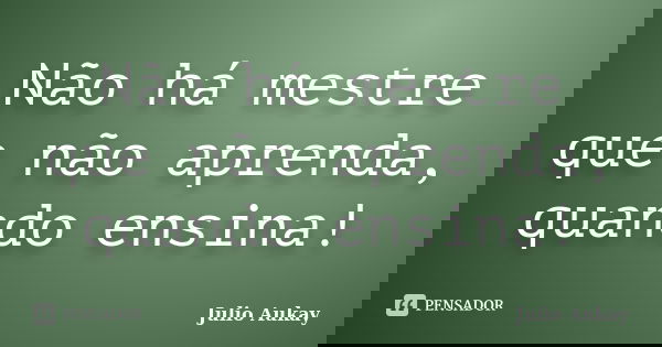 Não há mestre que não aprenda, quando ensina!... Frase de Julio Aukay.