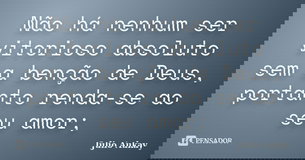 Não há nenhum ser vitorioso absoluto sem a benção de Deus, portanto renda-se ao seu amor;... Frase de Julio Aukay.