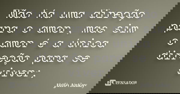 Não há uma direção para o amor, mas sim o amor é a única direção para se viver;... Frase de Julio Aukay.