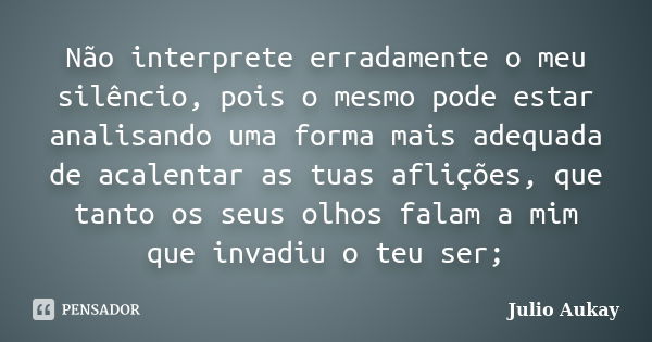 Não interprete erradamente o meu silêncio, pois o mesmo pode estar analisando uma forma mais adequada de acalentar as tuas aflições, que tanto os seus olhos fal... Frase de Julio Aukay.