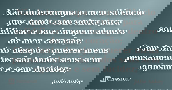 Não interrompa o meu silêncio que tanto concentra para solidificar a sua imagem dentro do meu coração; Com tanto desejo e querer meus pensamentos são todos seus... Frase de Julio Aukay.