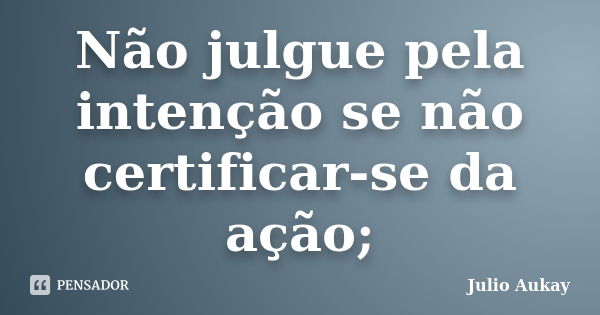 Não julgue pela intenção se não certificar-se da ação;... Frase de julio Aukay.