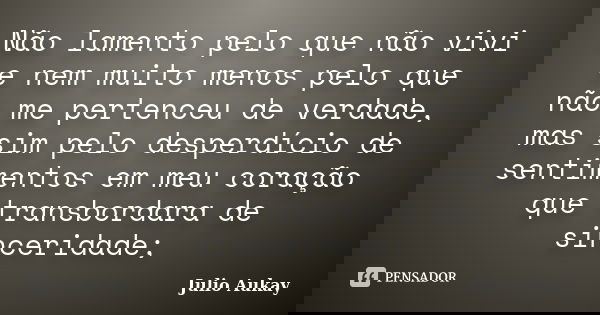 Não lamento pelo que não vivi e nem muito menos pelo que não me pertenceu de verdade, mas sim pelo desperdício de sentimentos em meu coração que transbordara de... Frase de Julio Aukay.