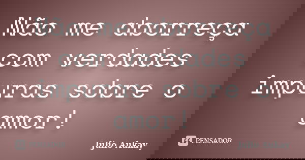 Não me aborreça com verdades impuras sobre o amor!... Frase de Julio Aukay.