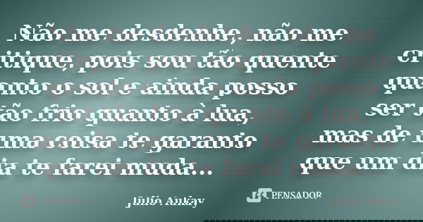 Não me desdenhe, não me critique, pois sou tão quente quanto o sol e ainda posso ser tão frio quanto à lua, mas de uma coisa te garanto que um dia te farei muda... Frase de Julio Aukay.