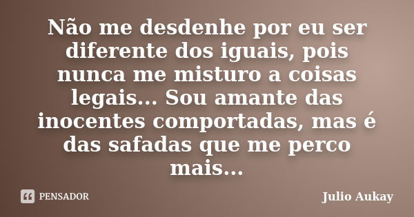 Não me desdenhe por eu ser diferente dos iguais, pois nunca me misturo a coisas legais... Sou amante das inocentes comportadas, mas é das safadas que me perco m... Frase de Julio Aukay.