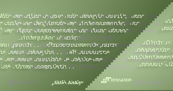 Não me diga o que não desejo ouvir, mas sim cale-se beijando-me intensamente, no qual me faça compreender as tuas doces intenções à mim; Sinta o meu gosto... Pr... Frase de Julio Aukay.