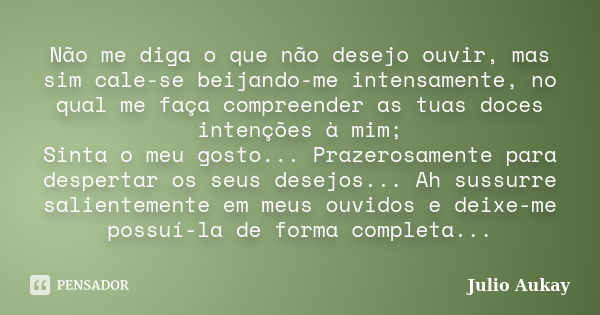 Não me diga o que não desejo ouvir, mas sim cale-se beijando-me intensamente, no qual me faça compreender as tuas doces intenções à mim; Sinta o meu gosto... Pr... Frase de Julio Aukay.