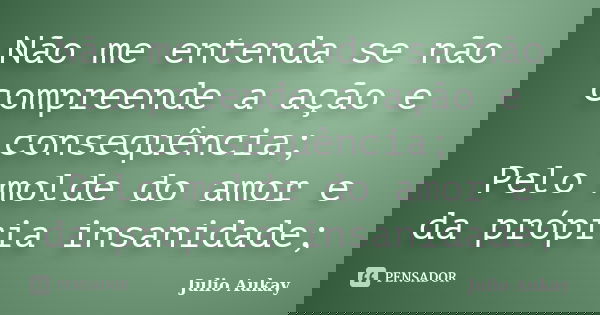 Não me entenda se não compreende a ação e consequência; Pelo molde do amor e da própria insanidade;... Frase de julio aukay.