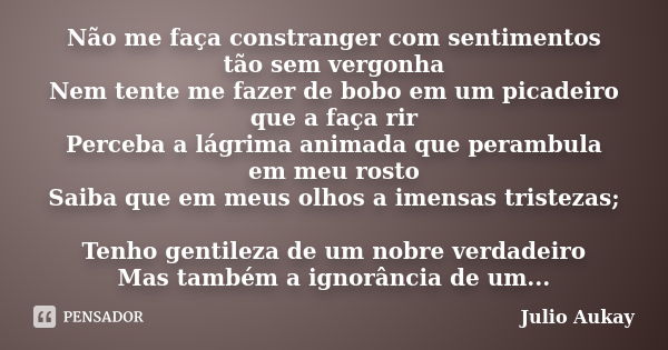 Não me faça constranger com sentimentos tão sem vergonha Nem tente me fazer de bobo em um picadeiro que a faça rir Perceba a lágrima animada que perambula em me... Frase de Julio Aukay.