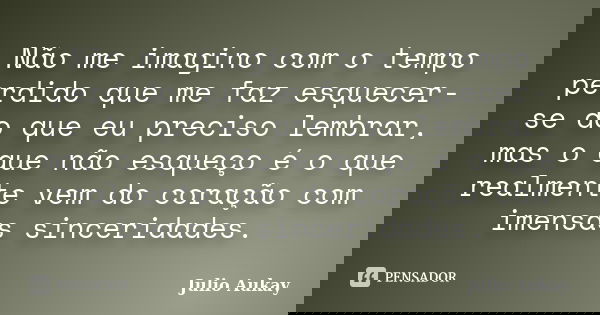 Não me imagino com o tempo perdido que me faz esquecer-se do que eu preciso lembrar, mas o que não esqueço é o que realmente vem do coração com imensas sincerid... Frase de Julio Aukay.