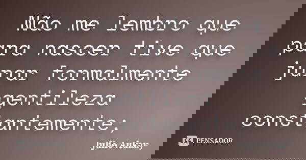 Não me lembro que para nascer tive que jurar formalmente gentileza constantemente;... Frase de Julio Aukay.