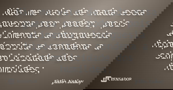 Não me vale de nada essa guerra por poder, pois alimenta a burguesia hipócrita e condena a simplicidade dos humildes;... Frase de Julio Aukay.