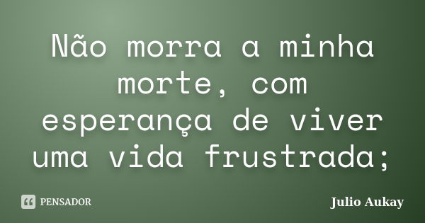 Não morra a minha morte, com esperança de viver uma vida frustrada;... Frase de Julio Aukay.