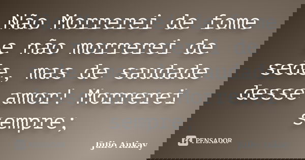 Não Morrerei de fome e não morrerei de sede, mas de saudade desse amor! Morrerei sempre;... Frase de julio Aukay.