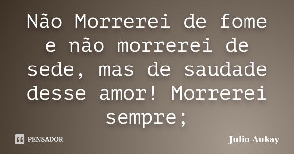 Não Morrerei de fome e não morrerei de sede, mas de saudade desse amor! Morrerei sempre;... Frase de julio Aukay.