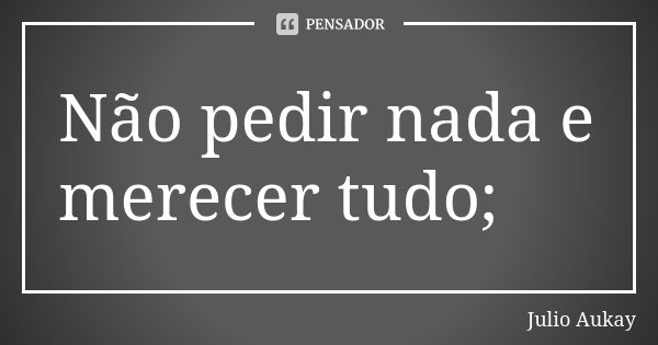 Não pedir nada e merecer tudo;... Frase de Julio Aukay.